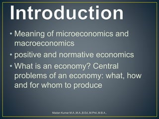 • Meaning of microeconomics and
macroeconomics
• positive and normative economics
• What is an economy? Central
problems of an economy: what, how
and for whom to produce
Madan Kumar M.A.,M.A.,B.Ed.,M.Phil.,M.B.A.,
 
