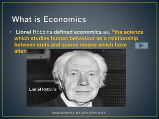 • Lionel Robbins defined economics as. “the science
which studies human behaviour as a relationship
between ends and scarce means which have
alternative uses”
Madan Kumar M.A.,M.A.,B.Ed.,M.Phil.,M.B.A.,
Lionel Robbins
 