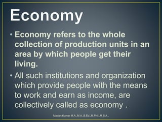 • Economy refers to the whole
collection of production units in an
area by which people get their
living.
• All such institutions and organization
which provide people with the means
to work and earn as income, are
collectively called as economy .
Madan Kumar M.A.,M.A.,B.Ed.,M.Phil.,M.B.A.,
 