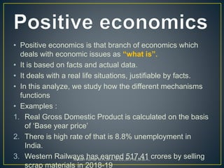 • Positive economics is that branch of economics which
deals with economic issues as “what is”.
• It is based on facts and actual data.
• It deals with a real life situations, justifiable by facts.
• In this analyze, we study how the different mechanisms
functions
• Examples :
1. Real Gross Domestic Product is calculated on the basis
of ‘Base year price’
2. There is high rate of that is 8.8% unemployment in
India.
3. Western Railways has earned 517.41 crores by selling
scrap materials in 2018-19
Madan Kumar M.A.,M.A.,B.Ed.,M.Phil.,M.B.A.,
 