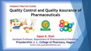 Quality Control and Quality Assurance of
Pharmaceuticals
Sapan K. Shah
Assistant Professor, Department of Pharmaceutical Chemistry,
Priyadarshini J. L. College of Pharmacy, Nagpur
Email: shah.sapan@rediffmail.com
PHARMACY PRACTICE SCHOOL
1
 