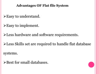 Advantages OF Flat file System
Easy to understand.
Easy to implement.
Less hardware and software requirements.
Less Skills set are required to handle flat database
systems.
Best for small databases.
 