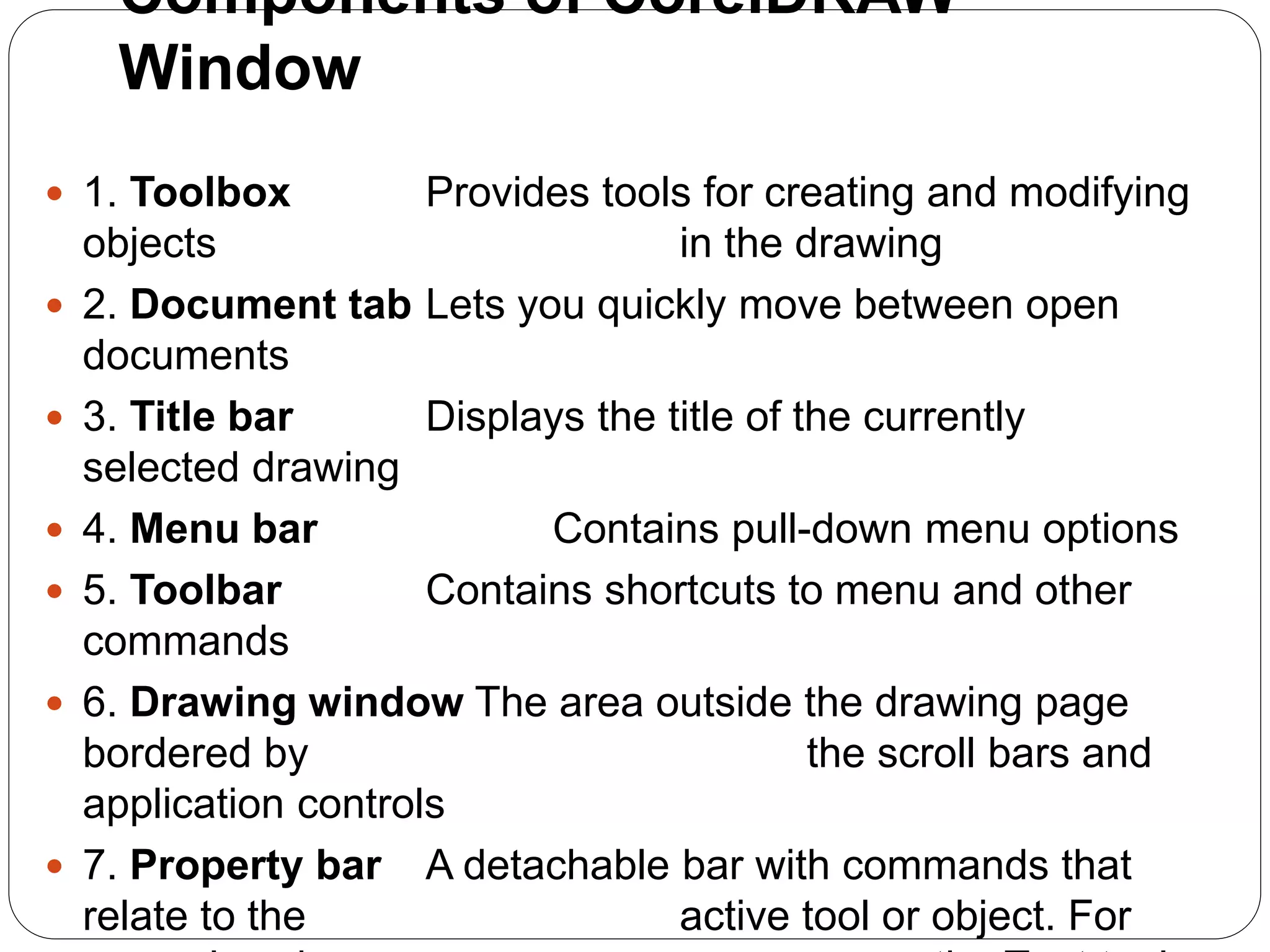  1. Toolbox Provides tools for creating and modifying
objects in the drawing
 2. Document tab Lets you quickly move between open
documents
 3. Title bar Displays the title of the currently
selected drawing
 4. Menu bar Contains pull-down menu options
 5. Toolbar Contains shortcuts to menu and other
commands
 6. Drawing window The area outside the drawing page
bordered by the scroll bars and
application controls
 7. Property bar A detachable bar with commands that
relate to the active tool or object. For
Components of CorelDRAW
Window
 
