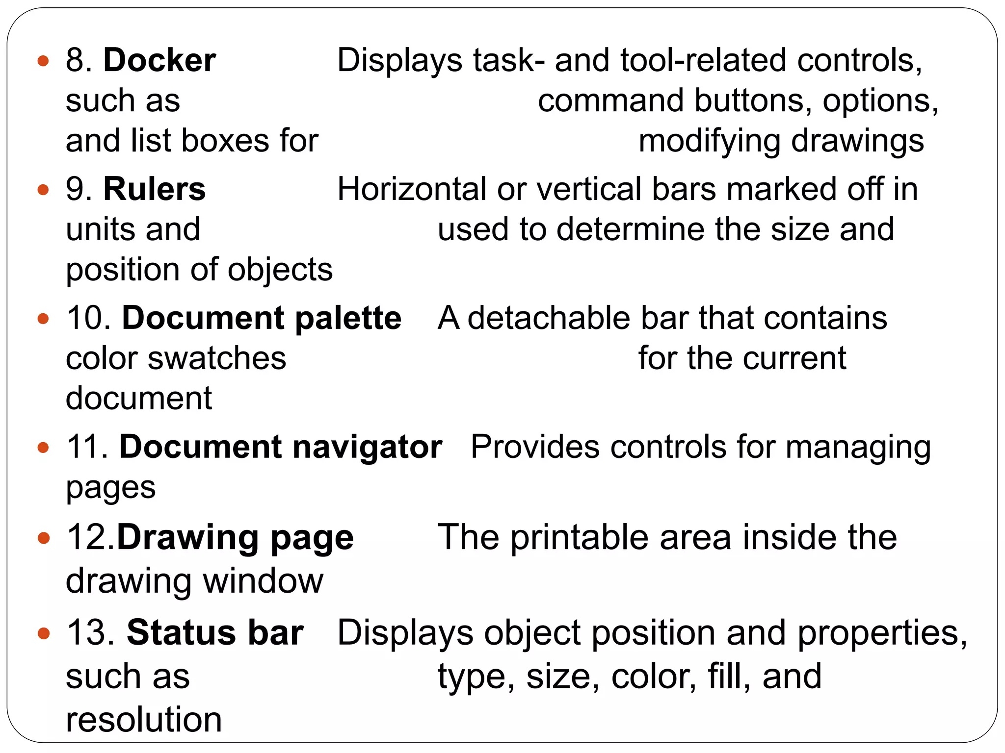  8. Docker Displays task- and tool-related controls,
such as command buttons, options,
and list boxes for modifying drawings
 9. Rulers Horizontal or vertical bars marked off in
units and used to determine the size and
position of objects
 10. Document palette A detachable bar that contains
color swatches for the current
document
 11. Document navigator Provides controls for managing
pages
 12.Drawing page The printable area inside the
drawing window
 13. Status bar Displays object position and properties,
such as type, size, color, fill, and
resolution
 