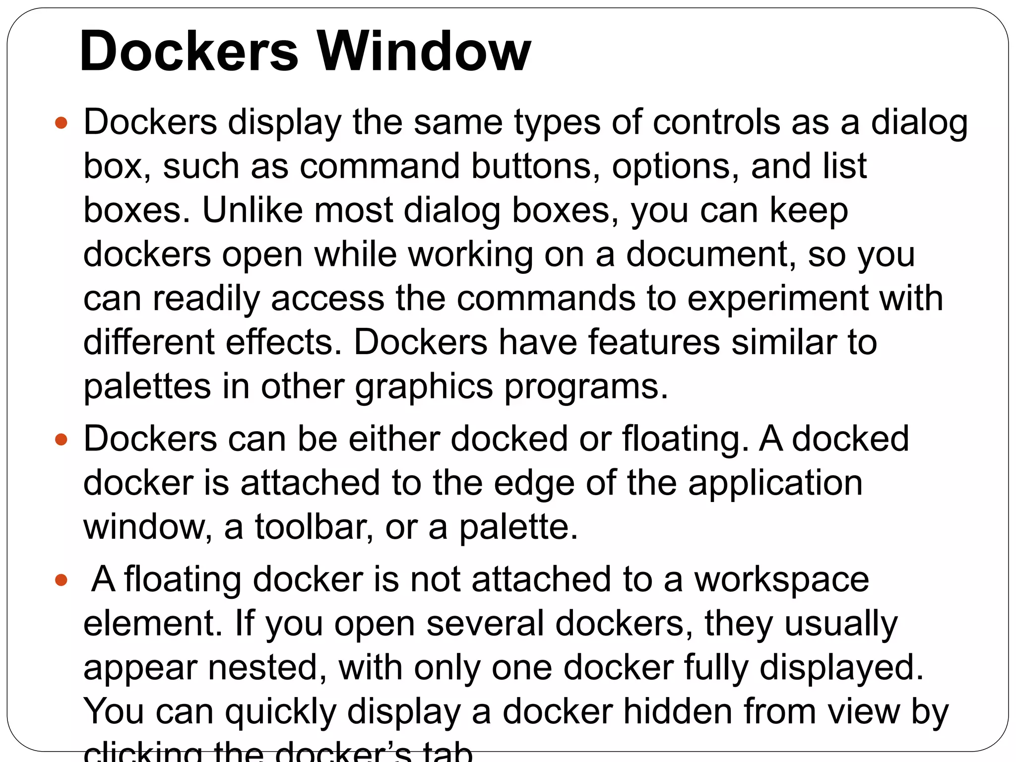 Dockers Window
 Dockers display the same types of controls as a dialog
box, such as command buttons, options, and list
boxes. Unlike most dialog boxes, you can keep
dockers open while working on a document, so you
can readily access the commands to experiment with
different effects. Dockers have features similar to
palettes in other graphics programs.
 Dockers can be either docked or floating. A docked
docker is attached to the edge of the application
window, a toolbar, or a palette.
 A floating docker is not attached to a workspace
element. If you open several dockers, they usually
appear nested, with only one docker fully displayed.
You can quickly display a docker hidden from view by
 