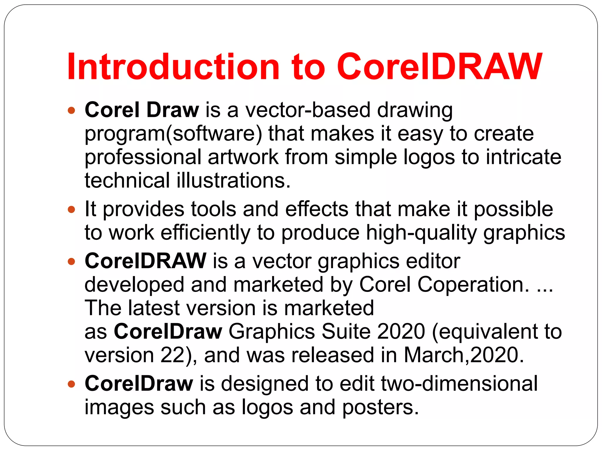 Introduction to CorelDRAW
 Corel Draw is a vector-based drawing
program(software) that makes it easy to create
professional artwork from simple logos to intricate
technical illustrations.
 It provides tools and effects that make it possible
to work efficiently to produce high-quality graphics
 CorelDRAW is a vector graphics editor
developed and marketed by Corel Coperation. ...
The latest version is marketed
as CorelDraw Graphics Suite 2020 (equivalent to
version 22), and was released in March,2020.
 CorelDraw is designed to edit two-dimensional
images such as logos and posters.
 