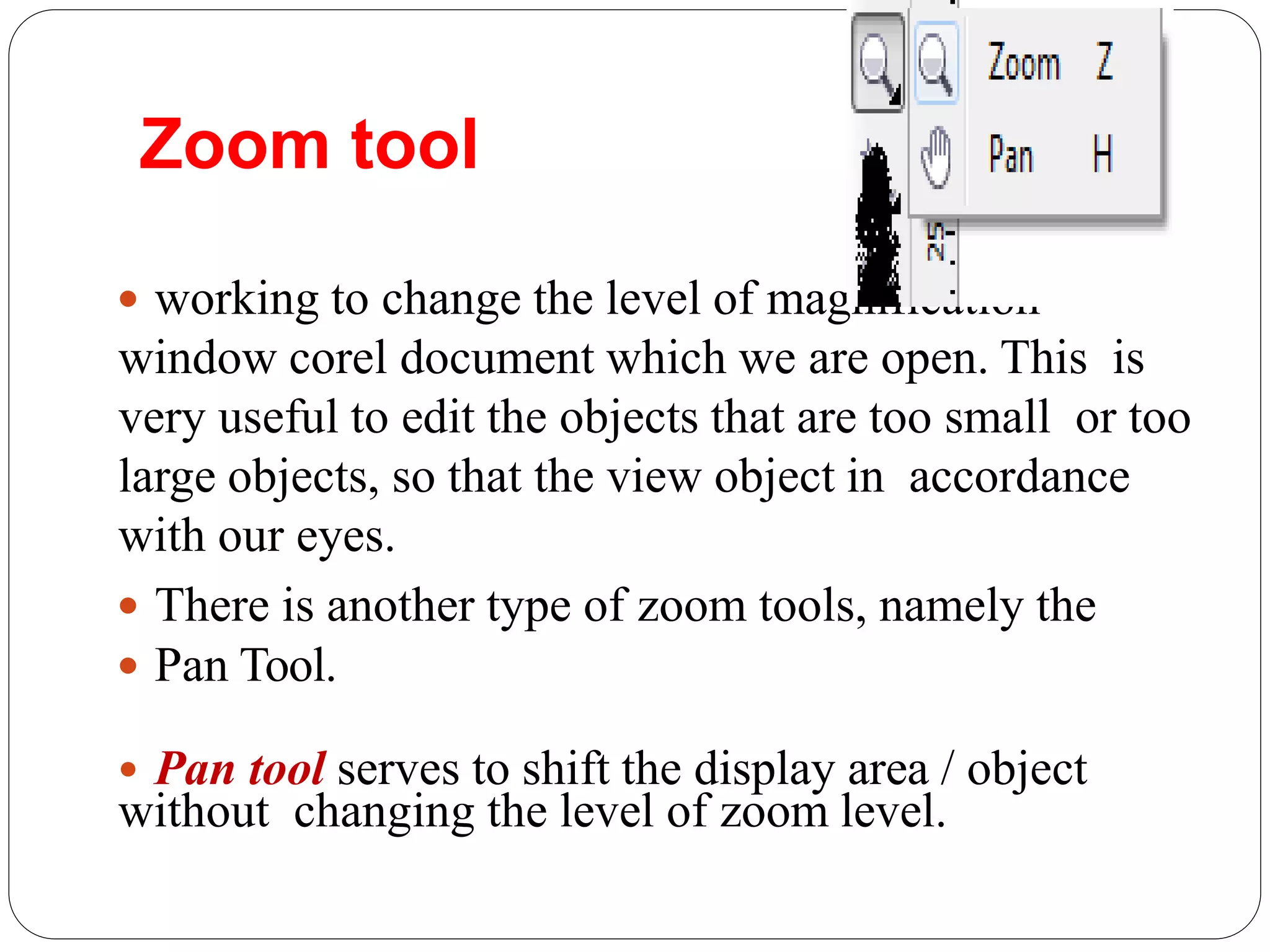 Zoom tool
 working to change the level of magnification
window corel document which we are open. This is
very useful to edit the objects that are too small or too
large objects, so that the view object in accordance
with our eyes.
 There is another type of zoom tools, namely the
 Pan Tool.
• Pan tool serves to shift the display area / object
without changing the level of zoom level.
 