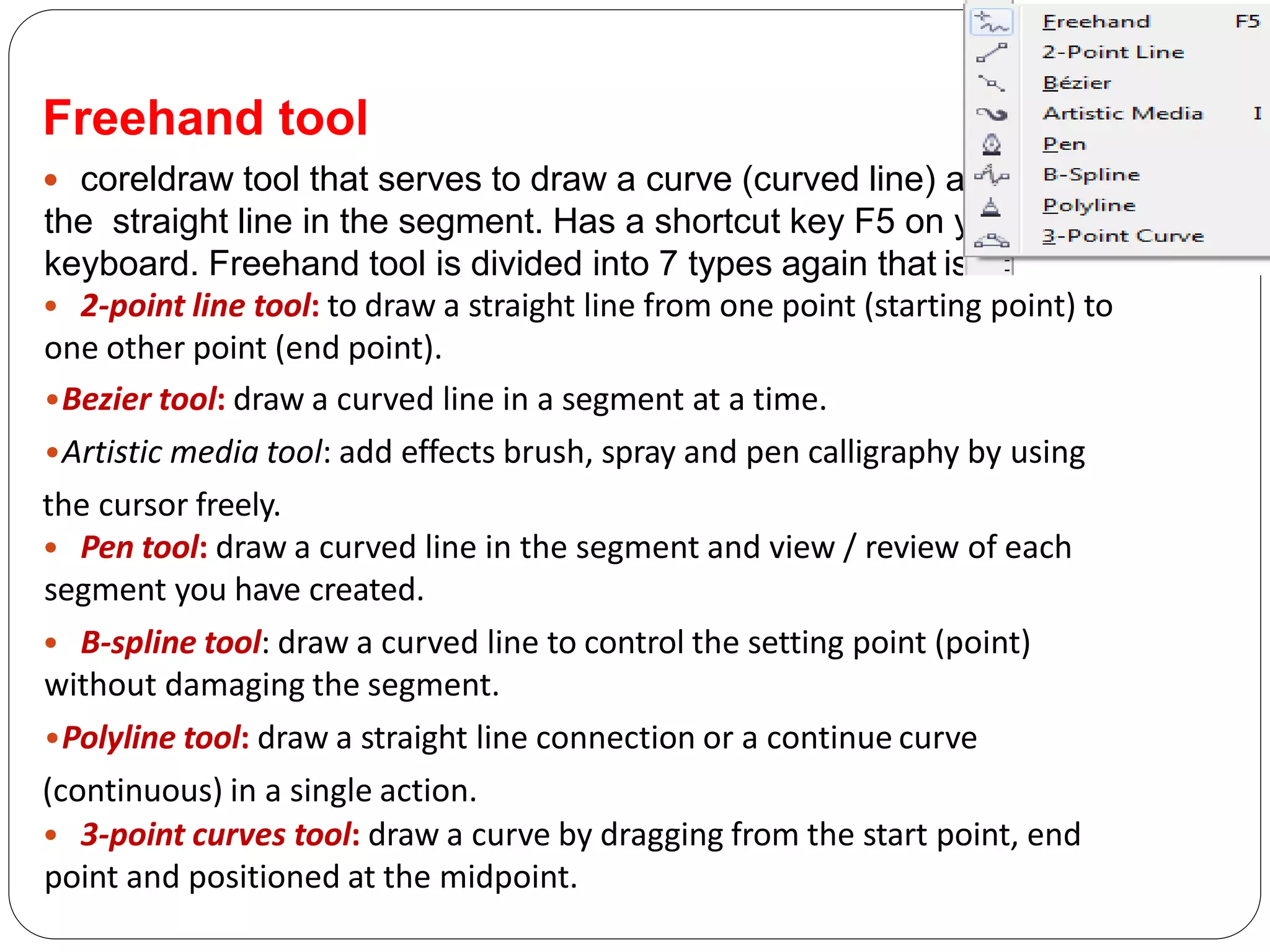 Freehand tool
 coreldraw tool that serves to draw a curve (curved line) and
the straight line in the segment. Has a shortcut key F5 on your
keyboard. Freehand tool is divided into 7 types again that is:
• 2-point line tool: to draw a straight line from one point (starting point) to
one other point (end point).
•Bezier tool: draw a curved line in a segment at a time.
•Artistic media tool: add effects brush, spray and pen calligraphy by using
the cursor freely.
• Pen tool: draw a curved line in the segment and view / review of each
segment you have created.
• B-spline tool: draw a curved line to control the setting point (point)
without damaging the segment.
•Polyline tool: draw a straight line connection or a continue curve
(continuous) in a single action.
• 3-point curves tool: draw a curve by dragging from the start point, end
point and positioned at the midpoint.
 