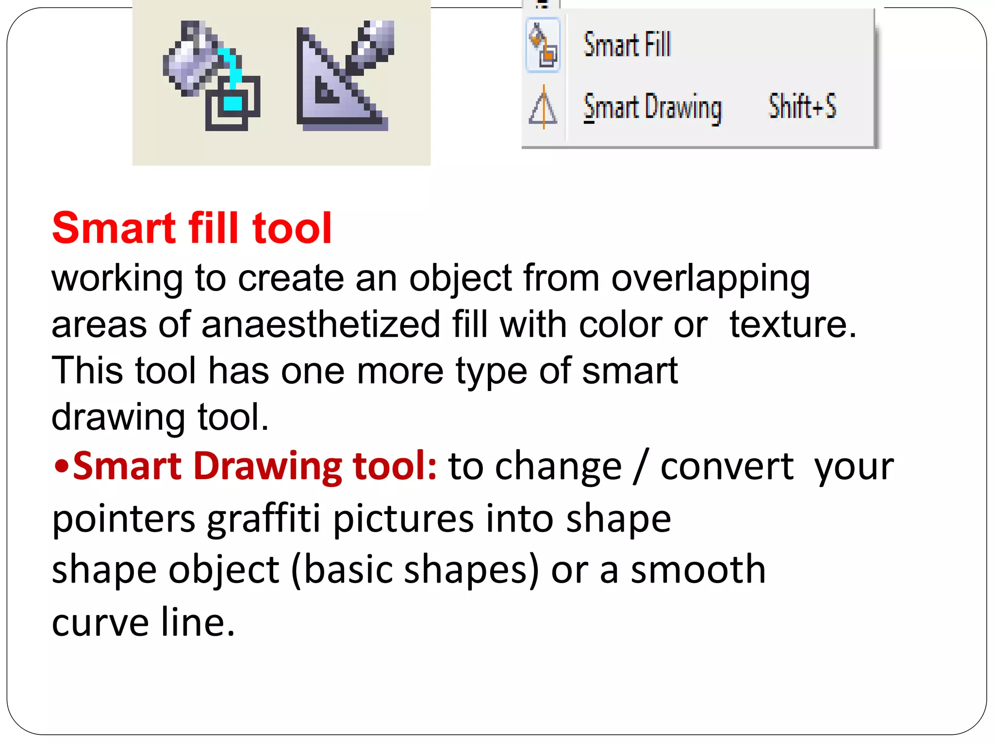 Smart fill tool
working to create an object from overlapping
areas of anaesthetized fill with color or texture.
This tool has one more type of smart
drawing tool.
•Smart Drawing tool: to change / convert your
pointers graffiti pictures into shape
shape object (basic shapes) or a smooth
curve line.
 