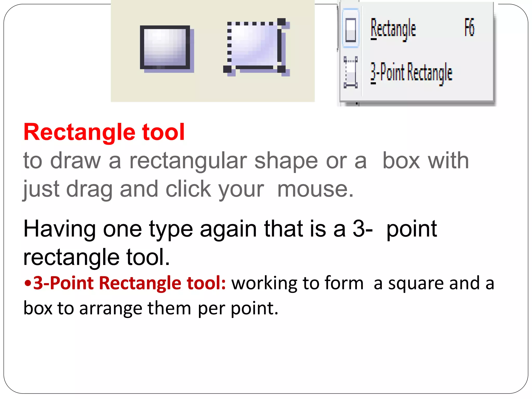Rectangle tool
to draw a rectangular shape or a box with
just drag and click your mouse.
Having one type again that is a 3- point
rectangle tool.
•3-Point Rectangle tool: working to form a square and a
box to arrange them per point.
 