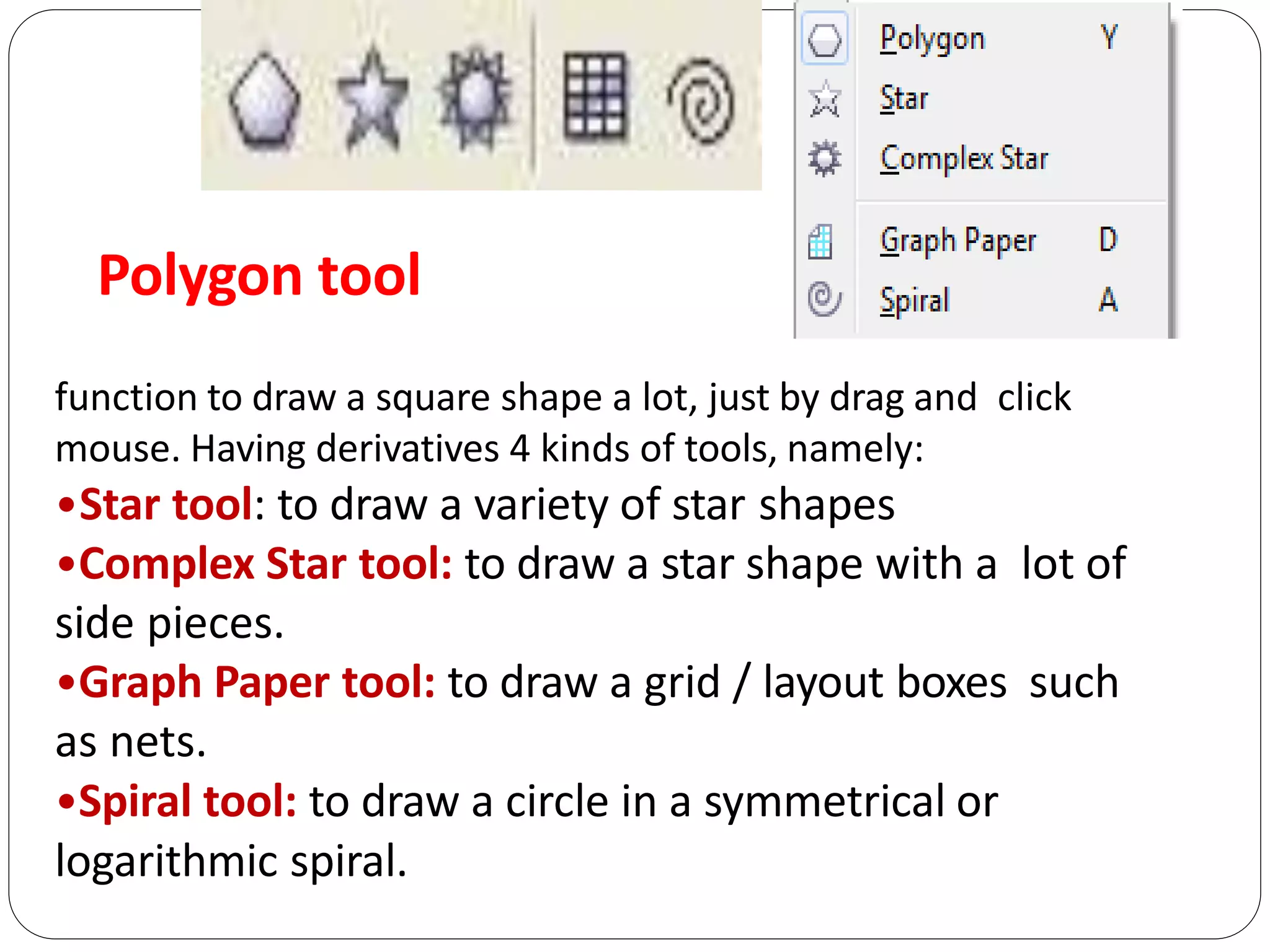 Polygon tool
function to draw a square shape a lot, just by drag and click
mouse. Having derivatives 4 kinds of tools, namely:
•Star tool: to draw a variety of star shapes
•Complex Star tool: to draw a star shape with a lot of
side pieces.
•Graph Paper tool: to draw a grid / layout boxes such
as nets.
•Spiral tool: to draw a circle in a symmetrical or
logarithmic spiral.
 