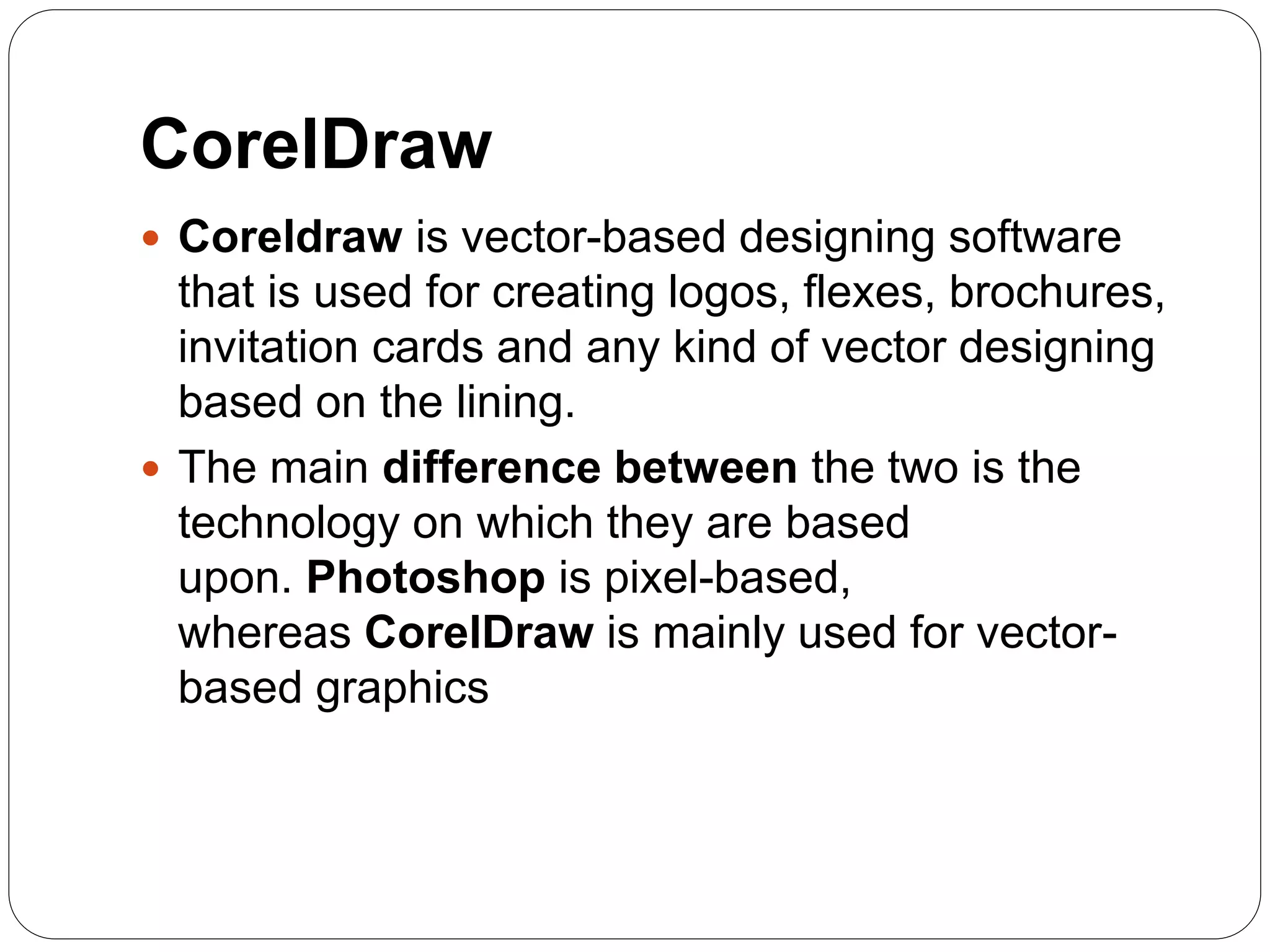 CorelDraw
 Coreldraw is vector-based designing software
that is used for creating logos, flexes, brochures,
invitation cards and any kind of vector designing
based on the lining.
 The main difference between the two is the
technology on which they are based
upon. Photoshop is pixel-based,
whereas CorelDraw is mainly used for vector-
based graphics
 