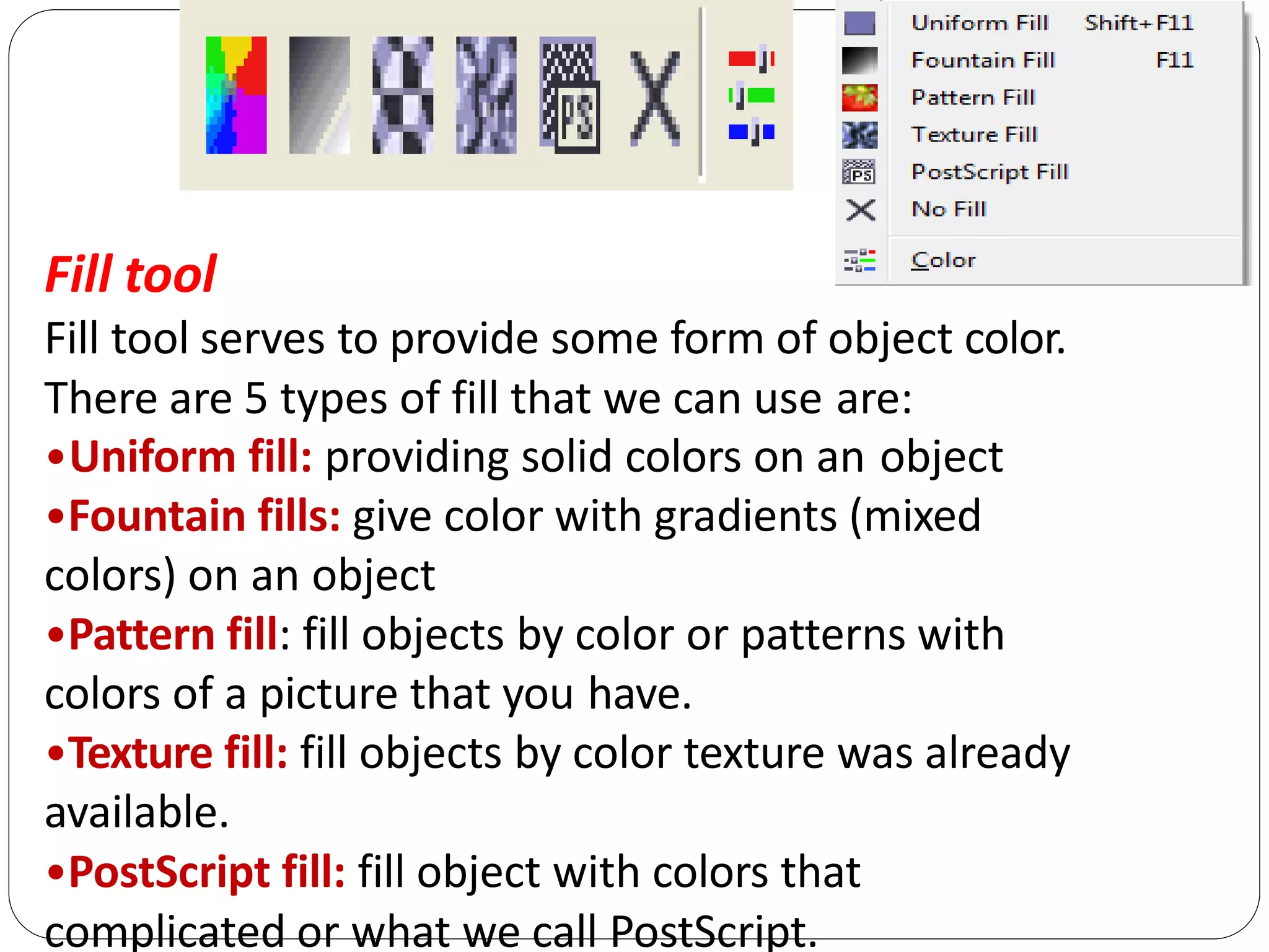 Fill tool
Fill tool serves to provide some form of object color.
There are 5 types of fill that we can use are:
•Uniform fill: providing solid colors on an object
•Fountain fills: give color with gradients (mixed
colors) on an object
•Pattern fill: fill objects by color or patterns with
colors of a picture that you have.
•Texture fill: fill objects by color texture was already
available.
•PostScript fill: fill object with colors that
complicated or what we call PostScript.
 