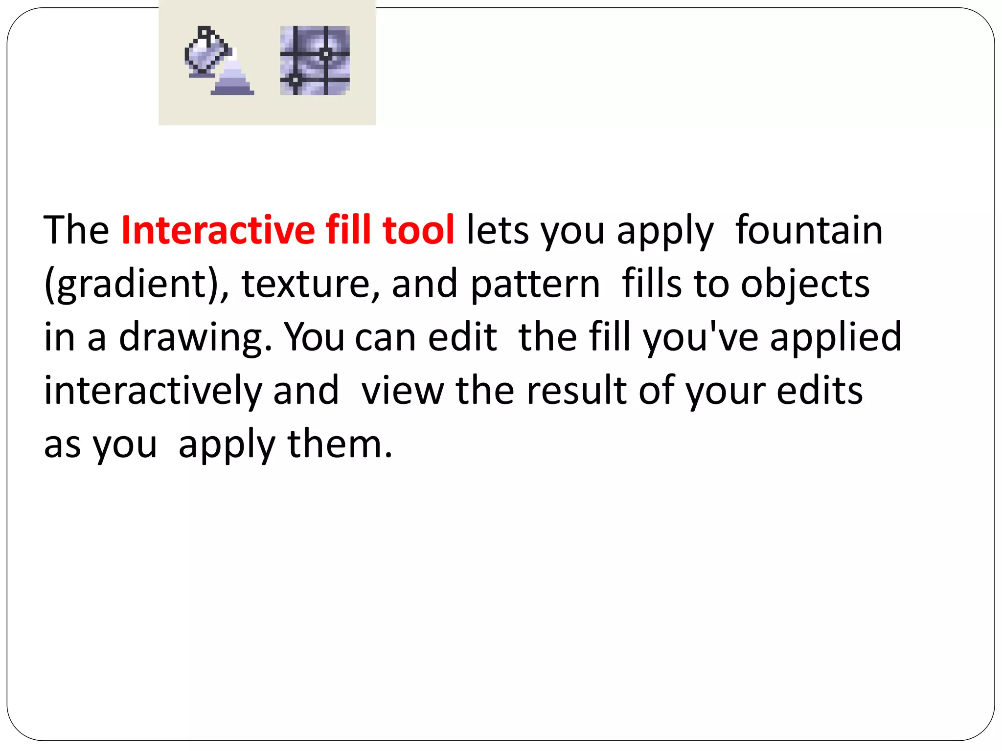 The Interactive fill tool lets you apply fountain
(gradient), texture, and pattern fills to objects
in a drawing. You can edit the fill you've applied
interactively and view the result of your edits
as you apply them.
 