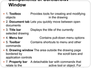  1. Toolbox Provides tools for creating and modifying
objects in the drawing
 2. Document tab Lets you quickly move between open
documents
 3. Title bar Displays the title of the currently
selected drawing
 4. Menu bar Contains pull-down menu options
 5. Toolbar Contains shortcuts to menu and other
commands
 6. Drawing window The area outside the drawing page
bordered by the scroll bars and
application controls
 7. Property bar A detachable bar with commands that
relate to the active tool or object. For
Components of CorelDRAW
Window
 