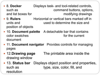  8. Docker Displays task- and tool-related controls,
such as command buttons, options,
and list boxes for modifying drawings
 9. Rulers Horizontal or vertical bars marked off in
units and used to determine the size and
position of objects
 10. Document palette A detachable bar that contains
color swatches for the current
document
 11. Document navigator Provides controls for managing
pages
 12.Drawing page The printable area inside the
drawing window
 13. Status bar Displays object position and properties,
such as type, size, color, fill, and
resolution
 