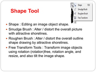 Shape Tool
 Shape : Editing an image object shape.
 Smudge Brush : Alter / distort the overall picture
with attractive shorelines.
 Roughen Brush : Alter / distort the overall outline
shape drawing by attractive shorelines.
 Free Transform Tools : Transform image objects
using rotation (rotation)free, rotation angle, and
resize, and also tilt the image shape.
 