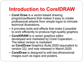 Introduction to CorelDRAW
 Corel Draw is a vector-based drawing
program(software) that makes it easy to create
professional artwork from simple logos to intricate
technical illustrations.
 It provides tools and effects that make it possible
to work efficiently to produce high-quality graphics
 CorelDRAW is a vector graphics editor
developed and marketed by Corel Coperation. ...
The latest version is marketed
as CorelDraw Graphics Suite 2020 (equivalent to
version 22), and was released in March,2020.
 CorelDraw is designed to edit two-dimensional
images such as logos and posters.
 