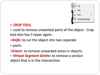  CROP TOOL
 used to remove unwanted parts of the object. Crop
tool also has 3 types again:
•Knife: to cut the object into two separate
 parts.
•Eraser: to remove unwanted areas in objects.
• Virtual Segment Delete: to remove a section
object that is in the intersection
 