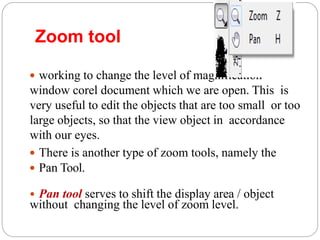 Zoom tool
 working to change the level of magnification
window corel document which we are open. This is
very useful to edit the objects that are too small or too
large objects, so that the view object in accordance
with our eyes.
 There is another type of zoom tools, namely the
 Pan Tool.
• Pan tool serves to shift the display area / object
without changing the level of zoom level.
 