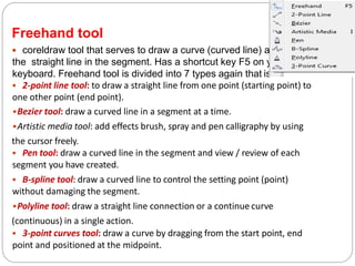 Freehand tool
 coreldraw tool that serves to draw a curve (curved line) and
the straight line in the segment. Has a shortcut key F5 on your
keyboard. Freehand tool is divided into 7 types again that is:
• 2-point line tool: to draw a straight line from one point (starting point) to
one other point (end point).
•Bezier tool: draw a curved line in a segment at a time.
•Artistic media tool: add effects brush, spray and pen calligraphy by using
the cursor freely.
• Pen tool: draw a curved line in the segment and view / review of each
segment you have created.
• B-spline tool: draw a curved line to control the setting point (point)
without damaging the segment.
•Polyline tool: draw a straight line connection or a continue curve
(continuous) in a single action.
• 3-point curves tool: draw a curve by dragging from the start point, end
point and positioned at the midpoint.
 