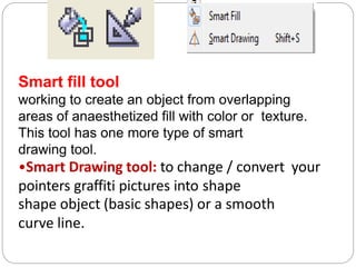 Smart fill tool
working to create an object from overlapping
areas of anaesthetized fill with color or texture.
This tool has one more type of smart
drawing tool.
•Smart Drawing tool: to change / convert your
pointers graffiti pictures into shape
shape object (basic shapes) or a smooth
curve line.
 