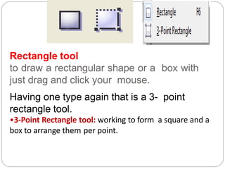 Rectangle tool
to draw a rectangular shape or a box with
just drag and click your mouse.
Having one type again that is a 3- point
rectangle tool.
•3-Point Rectangle tool: working to form a square and a
box to arrange them per point.
 