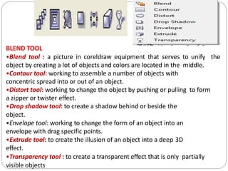 BLEND TOOL
•Blend tool : a picture in coreldraw equipment that serves to unify the
object by creating a lot of objects and colors are located in the middle.
•Contour tool: working to assemble a number of objects with
concentric spread into or out of an object.
•Distort tool: working to change the object by pushing or pulling to form
a zipper or twister effect.
•Drop shadow tool: to create a shadow behind or beside the
object.
•Envelope tool: working to change the form of an object into an
envelope with drag specific points.
•Extrude tool: to create the illusion of an object into a deep 3D
effect.
•Transparency tool : to create a transparent effect that is only partially
visible objects
 