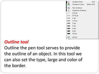Outline tool
Outline the pen tool serves to provide
the outline of an object. In this tool we
can also set the type, large and color of
the border.
 