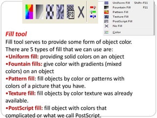 Fill tool
Fill tool serves to provide some form of object color.
There are 5 types of fill that we can use are:
•Uniform fill: providing solid colors on an object
•Fountain fills: give color with gradients (mixed
colors) on an object
•Pattern fill: fill objects by color or patterns with
colors of a picture that you have.
•Texture fill: fill objects by color texture was already
available.
•PostScript fill: fill object with colors that
complicated or what we call PostScript.
 