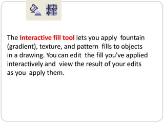 The Interactive fill tool lets you apply fountain
(gradient), texture, and pattern fills to objects
in a drawing. You can edit the fill you've applied
interactively and view the result of your edits
as you apply them.
 