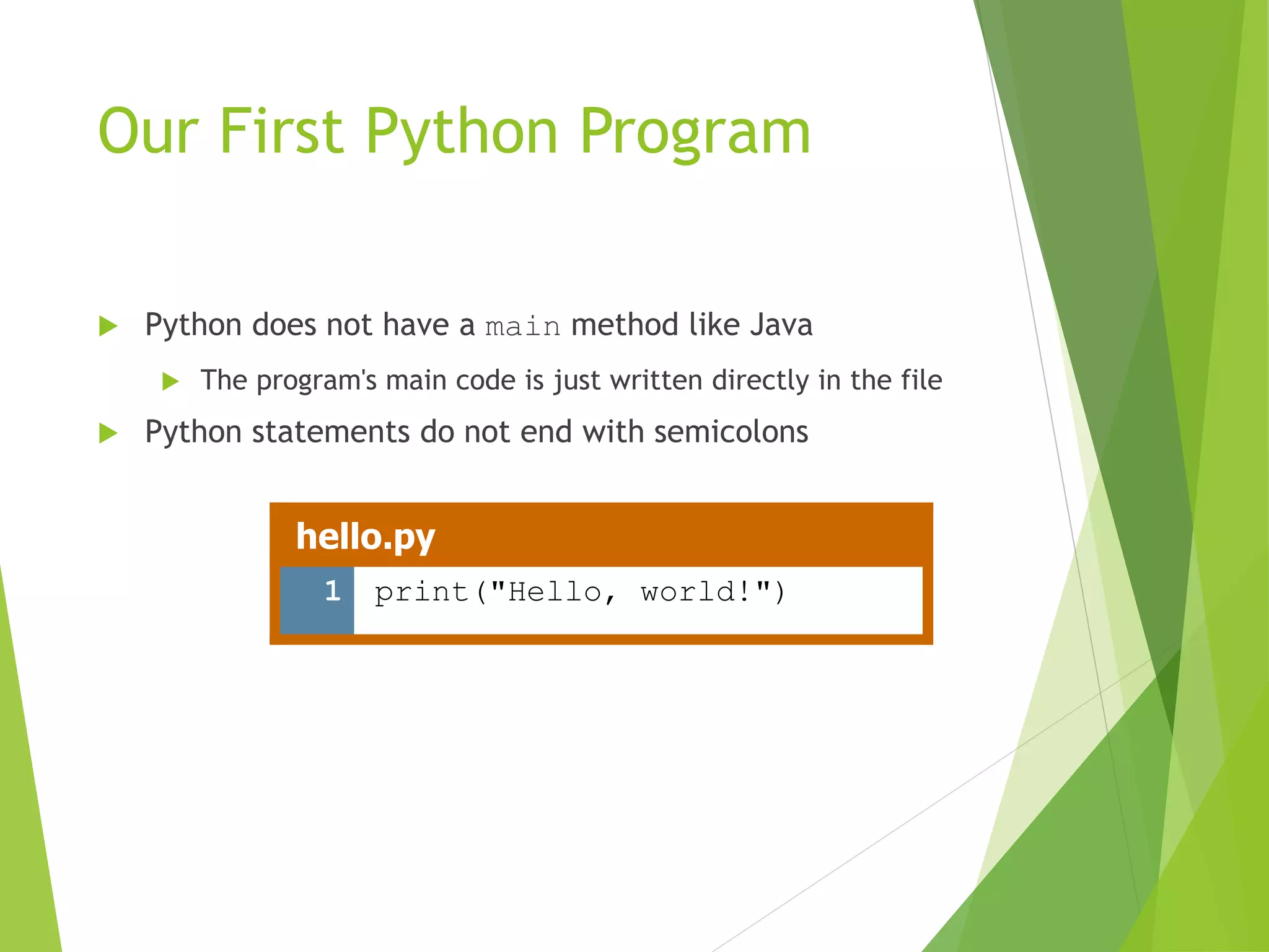 Our First Python Program
 Python does not have a main method like Java
 The program's main code is just written directly in the file
 Python statements do not end with semicolons
hello.py
1 print("Hello, world!")
 