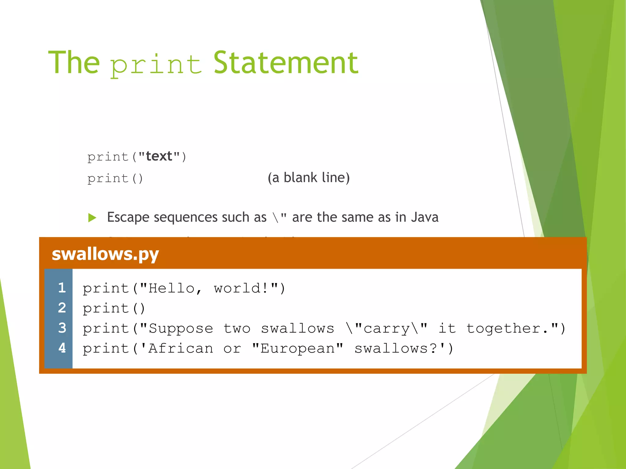 The print Statement
print("text")
print() (a blank line)
 Escape sequences such as " are the same as in Java
 Strings can also start/end with '
swallows.py
1
2
3
4
print("Hello, world!")
print()
print("Suppose two swallows "carry" it together.")
print('African or "European" swallows?')
 
