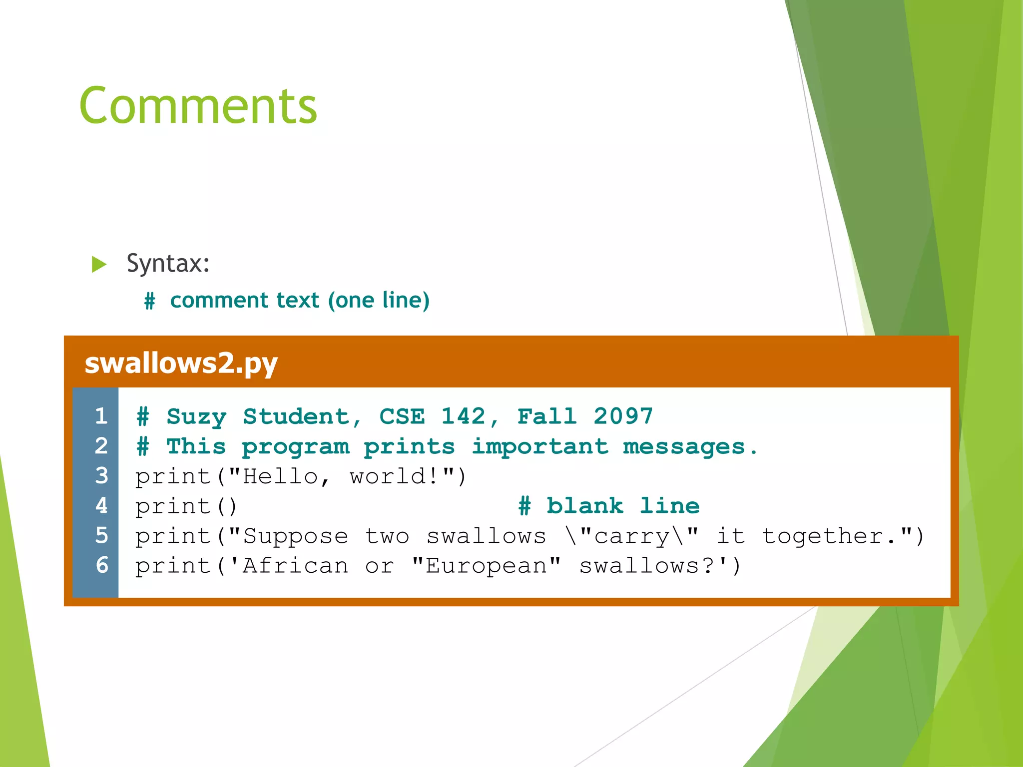 Comments
 Syntax:
# comment text (one line)
swallows2.py
1
2
3
4
5
6
# Suzy Student, CSE 142, Fall 2097
# This program prints important messages.
print("Hello, world!")
print() # blank line
print("Suppose two swallows "carry" it together.")
print('African or "European" swallows?')
 