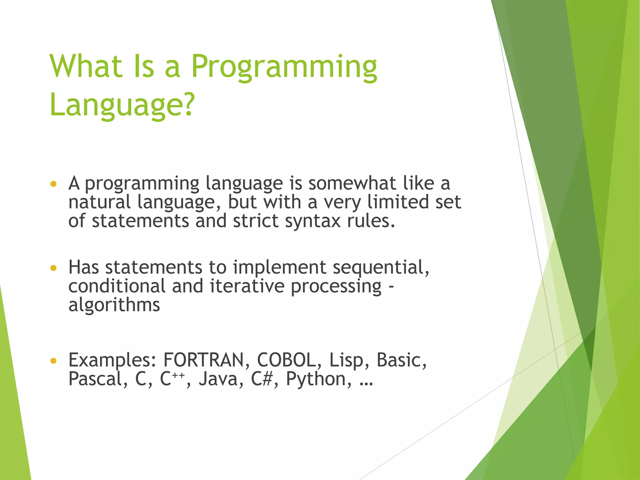 What Is a Programming
Language?
 A programming language is somewhat like a
natural language, but with a very limited set
of statements and strict syntax rules.
 Has statements to implement sequential,
conditional and iterative processing -
algorithms
 Examples: FORTRAN, COBOL, Lisp, Basic,
Pascal, C, C++, Java, C#, Python, …
 