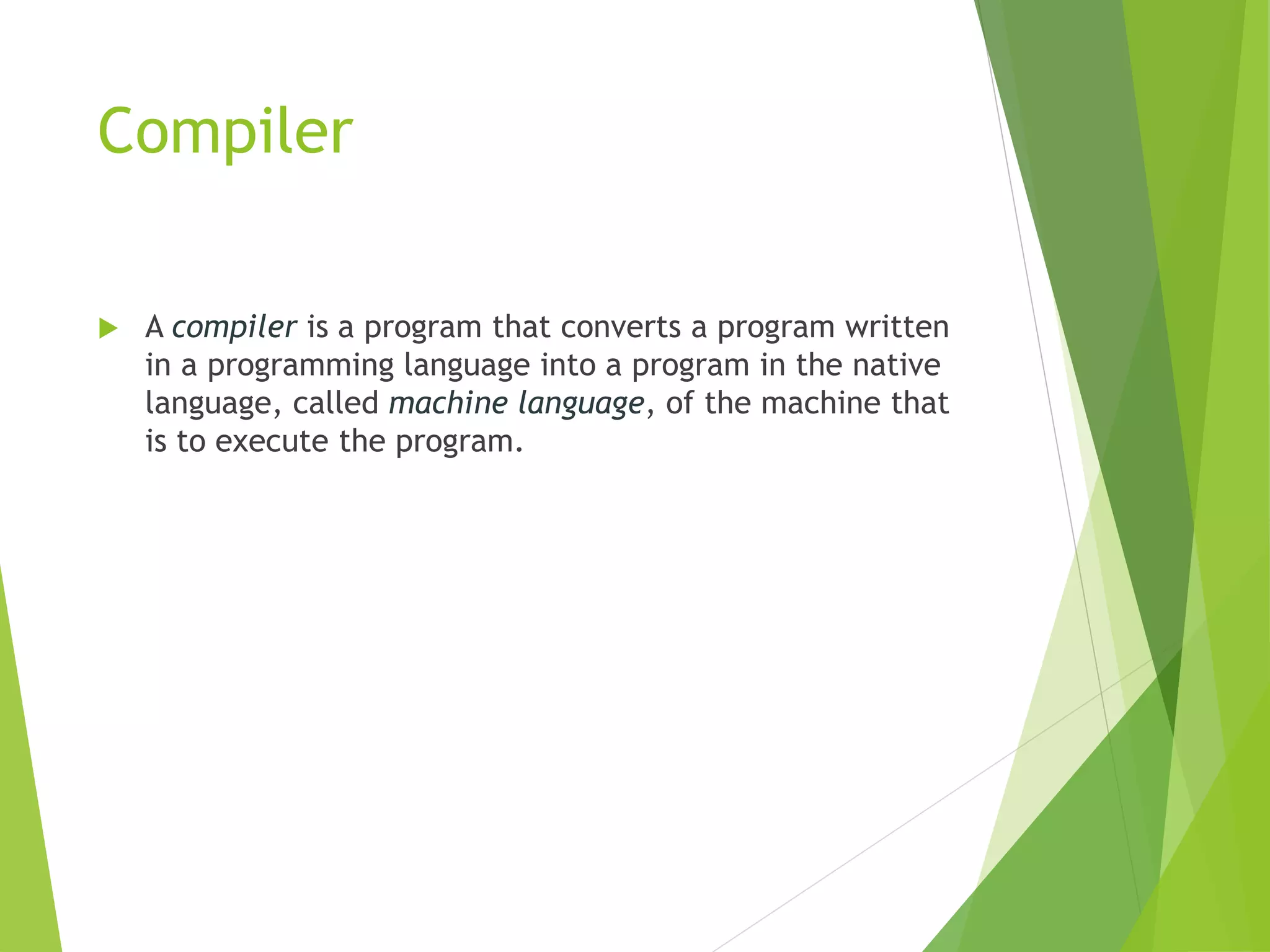 Compiler
 A compiler is a program that converts a program written
in a programming language into a program in the native
language, called machine language, of the machine that
is to execute the program.
 