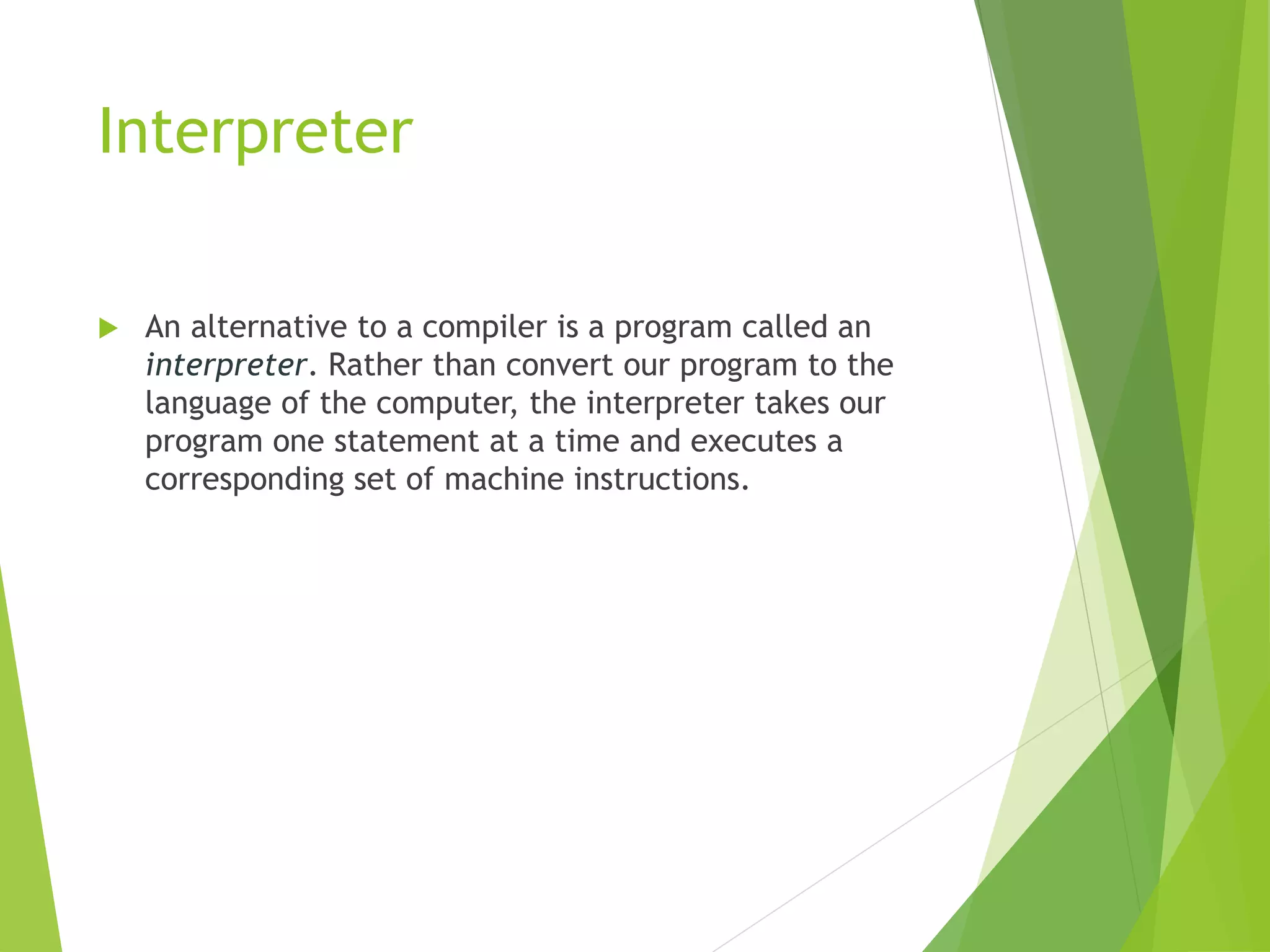 Interpreter
 An alternative to a compiler is a program called an
interpreter. Rather than convert our program to the
language of the computer, the interpreter takes our
program one statement at a time and executes a
corresponding set of machine instructions.
 