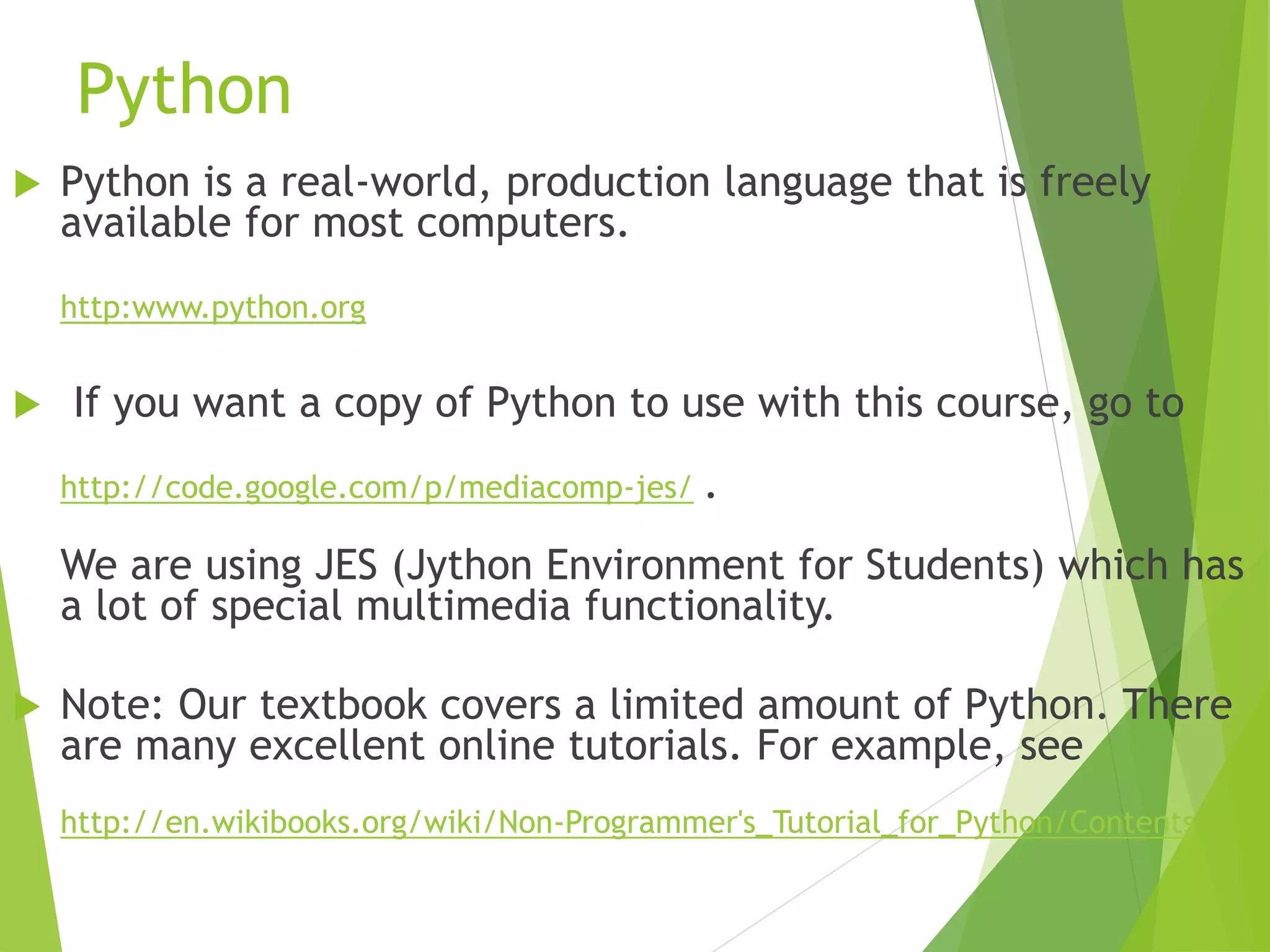 Python
 Python is a real-world, production language that is freely
available for most computers.
http:www.python.org
 If you want a copy of Python to use with this course, go to
http://code.google.com/p/mediacomp-jes/ .
We are using JES (Jython Environment for Students) which has
a lot of special multimedia functionality.
 Note: Our textbook covers a limited amount of Python. There
are many excellent online tutorials. For example, see
http://en.wikibooks.org/wiki/Non-Programmer's_Tutorial_for_Python/Contents
 