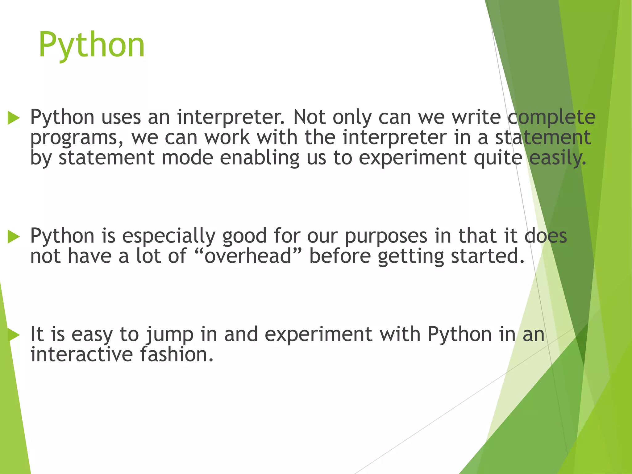 Python
 Python uses an interpreter. Not only can we write complete
programs, we can work with the interpreter in a statement
by statement mode enabling us to experiment quite easily.
 Python is especially good for our purposes in that it does
not have a lot of “overhead” before getting started.
 It is easy to jump in and experiment with Python in an
interactive fashion.
 