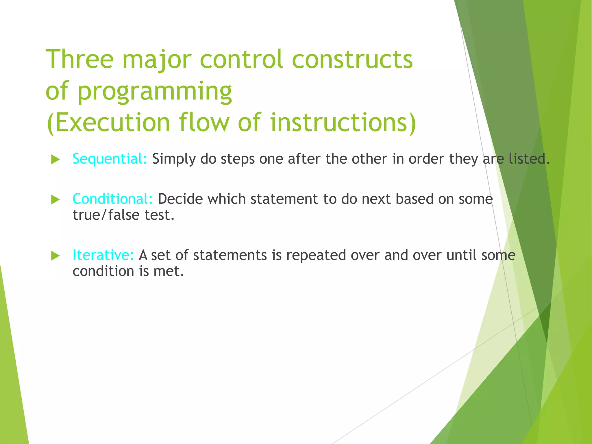 Three major control constructs
of programming
(Execution flow of instructions)
 Sequential: Simply do steps one after the other in order they are listed.
 Conditional: Decide which statement to do next based on some
true/false test.
 Iterative: A set of statements is repeated over and over until some
condition is met.
 