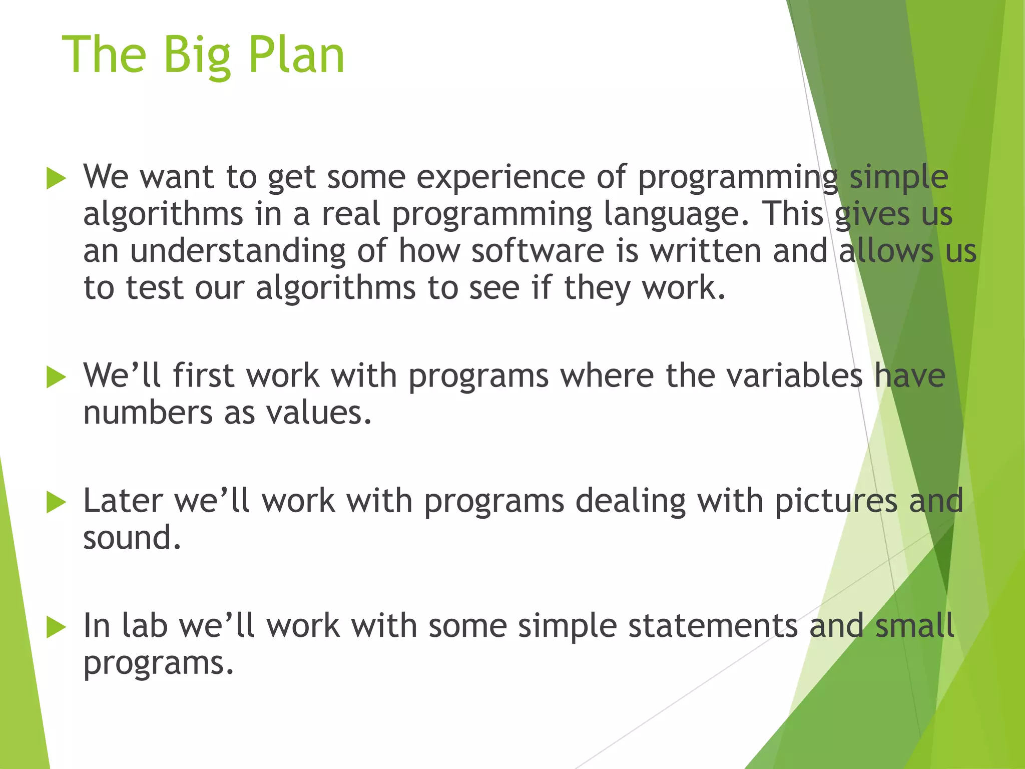 The Big Plan
 We want to get some experience of programming simple
algorithms in a real programming language. This gives us
an understanding of how software is written and allows us
to test our algorithms to see if they work.
 We’ll first work with programs where the variables have
numbers as values.
 Later we’ll work with programs dealing with pictures and
sound.
 In lab we’ll work with some simple statements and small
programs.
 