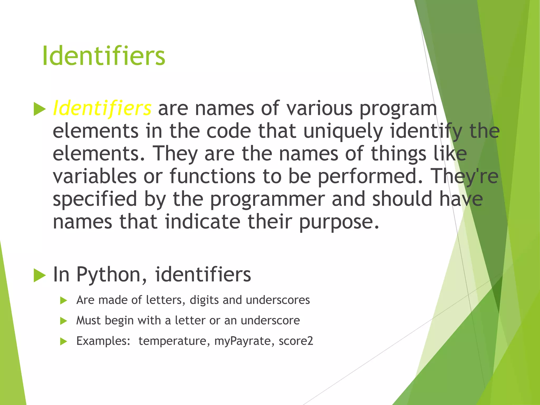 Identifiers
 Identifiers are names of various program
elements in the code that uniquely identify the
elements. They are the names of things like
variables or functions to be performed. They're
specified by the programmer and should have
names that indicate their purpose.
 In Python, identifiers
 Are made of letters, digits and underscores
 Must begin with a letter or an underscore
 Examples: temperature, myPayrate, score2
 
