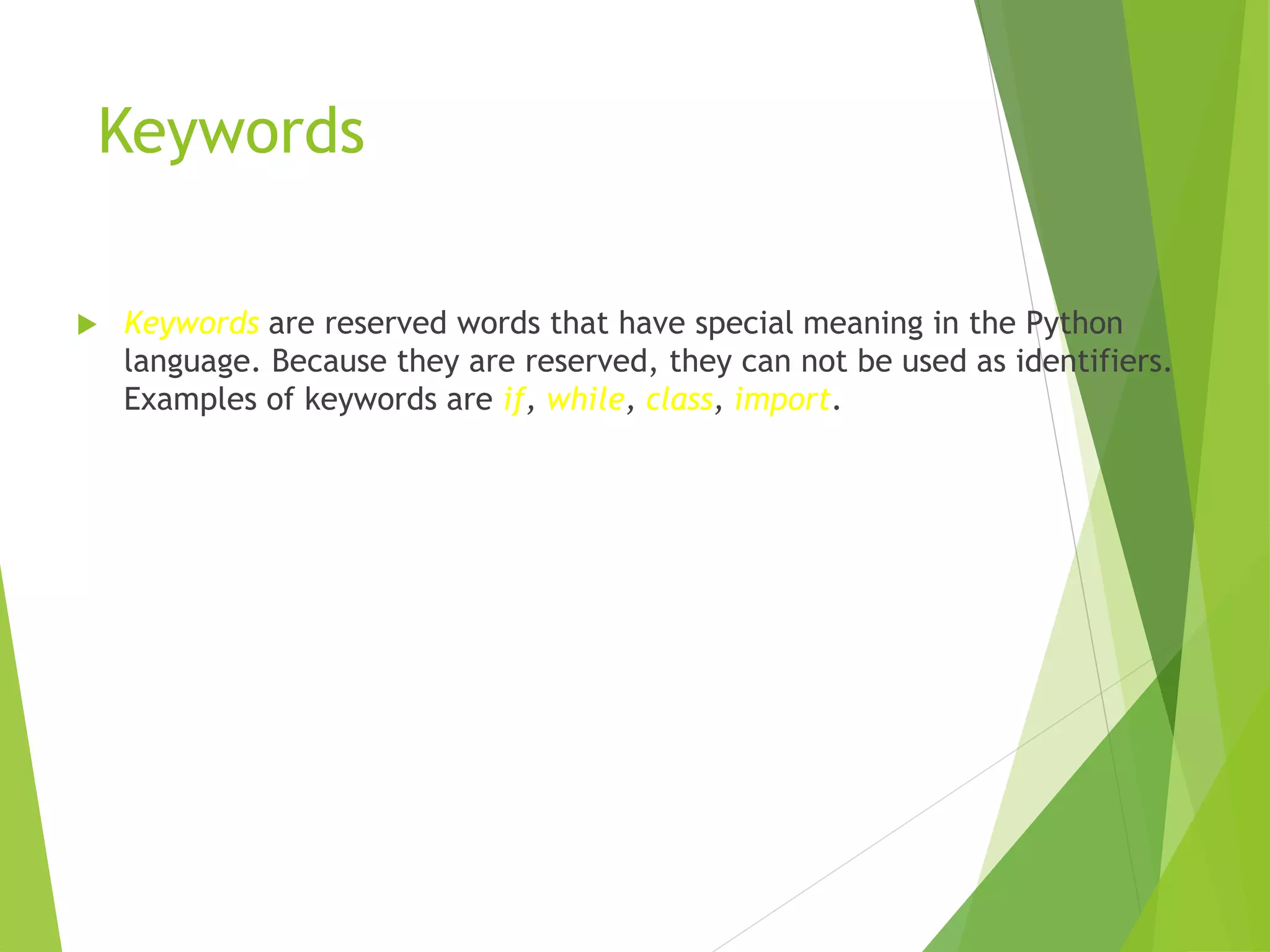 Keywords
 Keywords are reserved words that have special meaning in the Python
language. Because they are reserved, they can not be used as identifiers.
Examples of keywords are if, while, class, import.
 