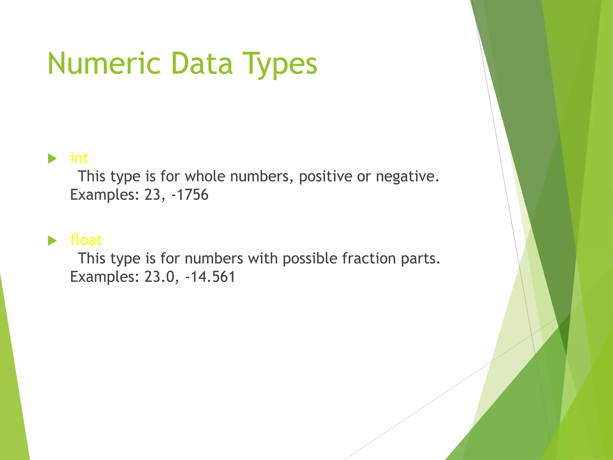 Numeric Data Types
 int
This type is for whole numbers, positive or negative.
Examples: 23, -1756
 float
This type is for numbers with possible fraction parts.
Examples: 23.0, -14.561
 