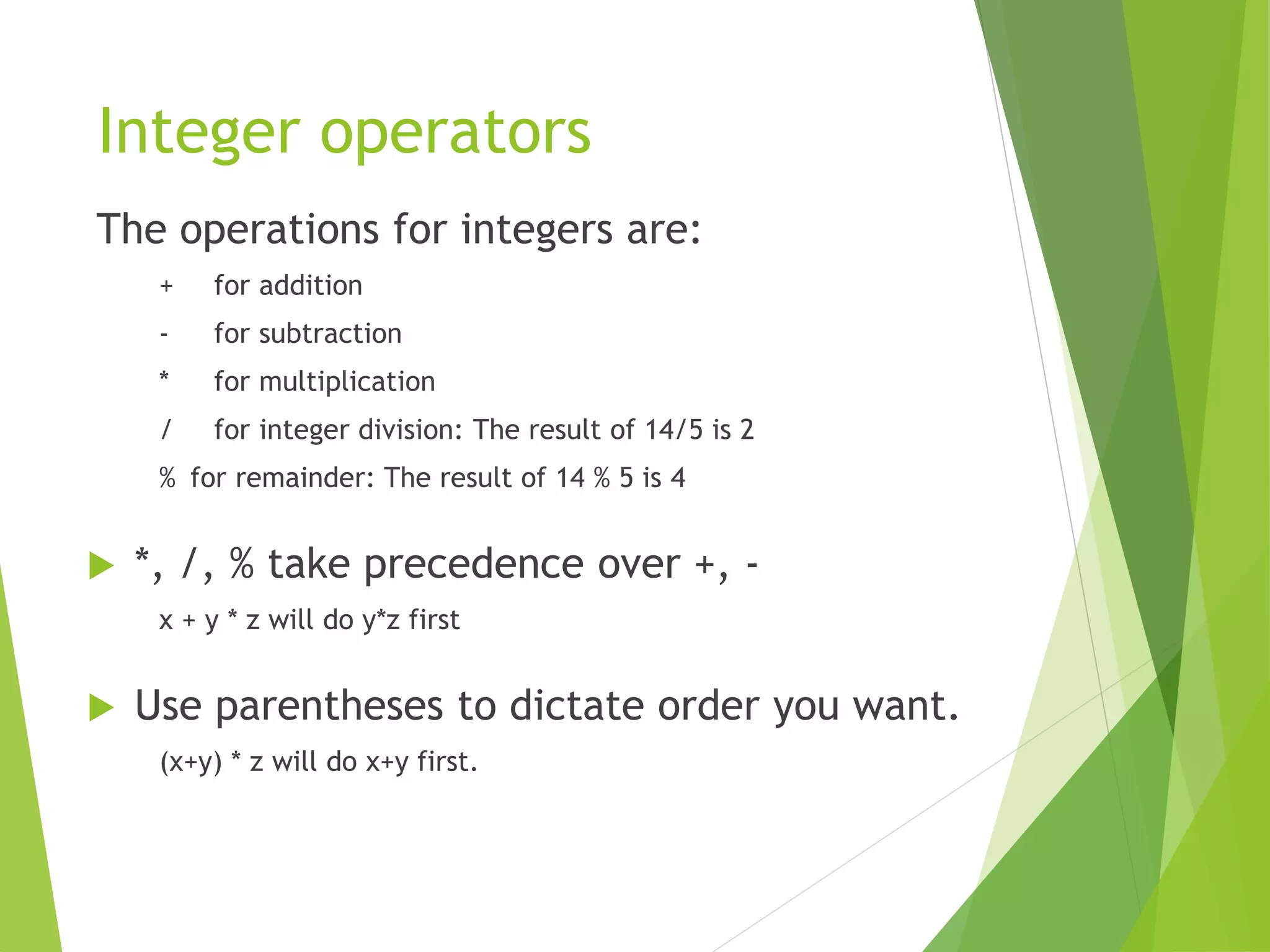Integer operators
The operations for integers are:
+ for addition
- for subtraction
* for multiplication
/ for integer division: The result of 14/5 is 2
% for remainder: The result of 14 % 5 is 4
 *, /, % take precedence over +, -
x + y * z will do y*z first
 Use parentheses to dictate order you want.
(x+y) * z will do x+y first.
 
