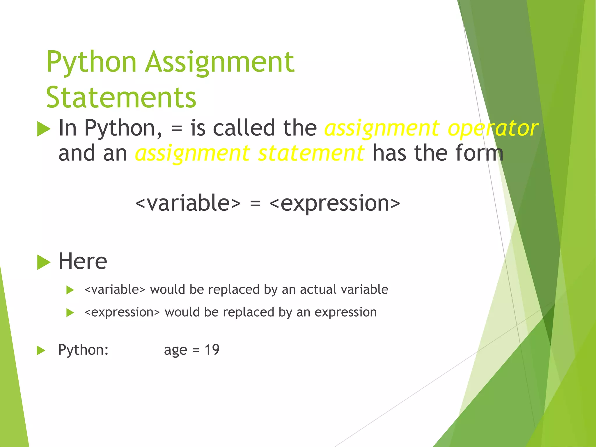 Python Assignment
Statements
 In Python, = is called the assignment operator
and an assignment statement has the form
<variable> = <expression>
 Here
 <variable> would be replaced by an actual variable
 <expression> would be replaced by an expression
 Python: age = 19
 