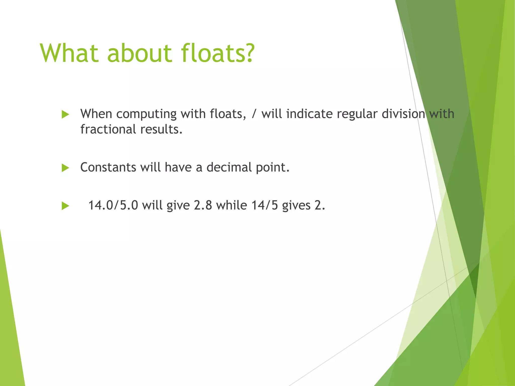 What about floats?
 When computing with floats, / will indicate regular division with
fractional results.
 Constants will have a decimal point.
 14.0/5.0 will give 2.8 while 14/5 gives 2.
 