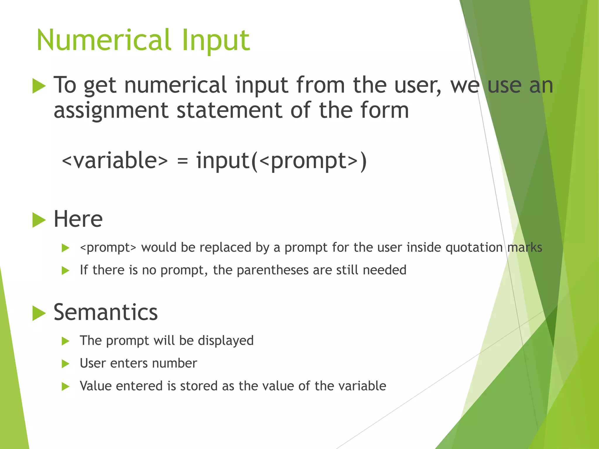 Numerical Input
 To get numerical input from the user, we use an
assignment statement of the form
<variable> = input(<prompt>)
 Here
 <prompt> would be replaced by a prompt for the user inside quotation marks
 If there is no prompt, the parentheses are still needed
 Semantics
 The prompt will be displayed
 User enters number
 Value entered is stored as the value of the variable
 