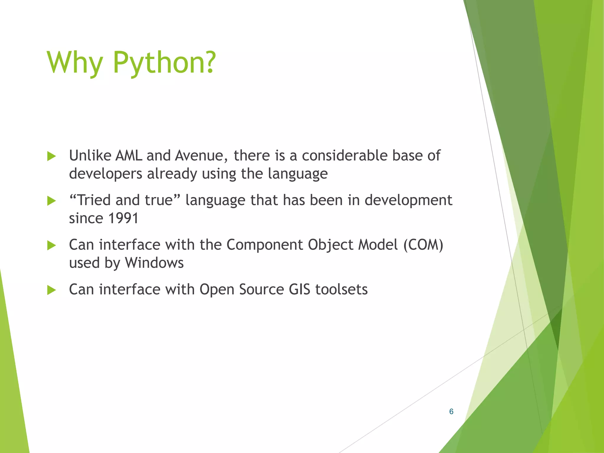 Why Python?
 Unlike AML and Avenue, there is a considerable base of
developers already using the language
 “Tried and true” language that has been in development
since 1991
 Can interface with the Component Object Model (COM)
used by Windows
 Can interface with Open Source GIS toolsets
6
 