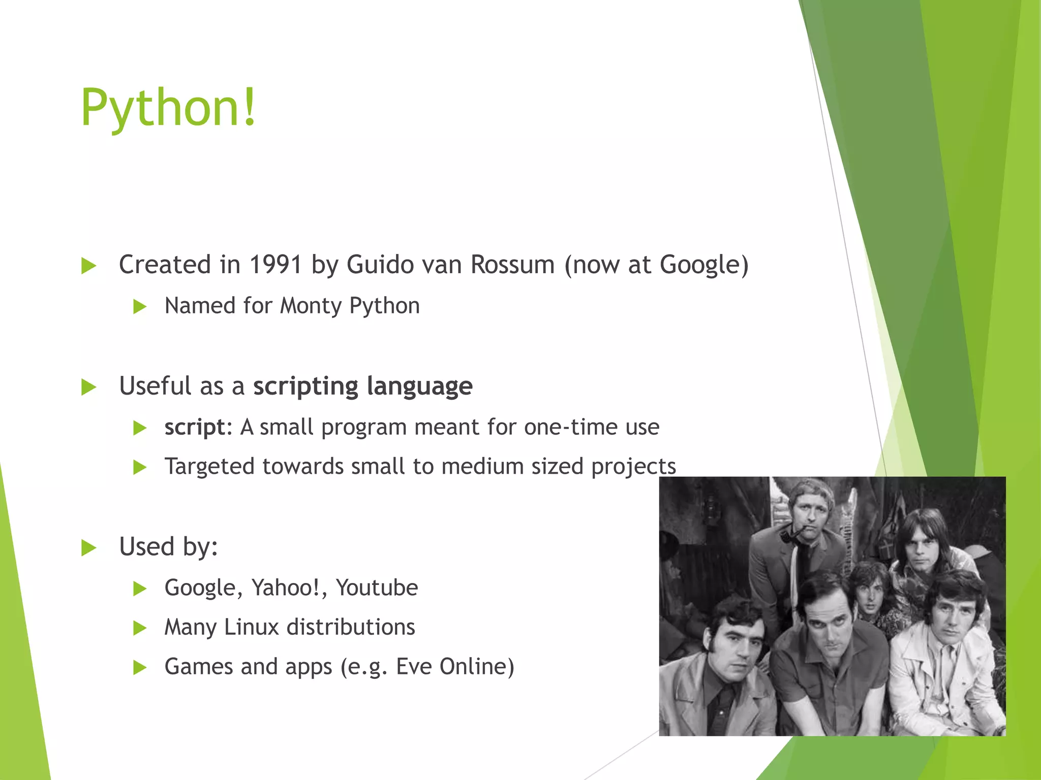 Python!
 Created in 1991 by Guido van Rossum (now at Google)
 Named for Monty Python
 Useful as a scripting language
 script: A small program meant for one-time use
 Targeted towards small to medium sized projects
 Used by:
 Google, Yahoo!, Youtube
 Many Linux distributions
 Games and apps (e.g. Eve Online)
 